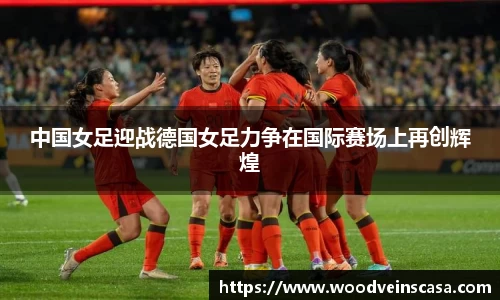 中国女足迎战德国女足力争在国际赛场上再创辉煌